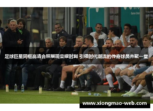 足球巨星同框高清合照展现荣耀时刻 引领时代潮流的传奇球员齐聚一堂