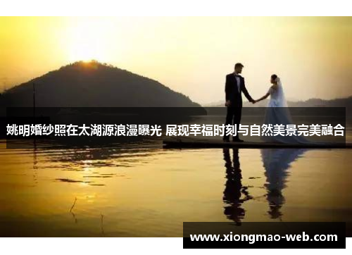 姚明婚纱照在太湖源浪漫曝光 展现幸福时刻与自然美景完美融合